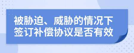 被胁迫、威胁的情况下签订补偿协议是否有效