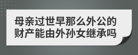 母亲过世早那么外公的财产能由外孙女继承吗