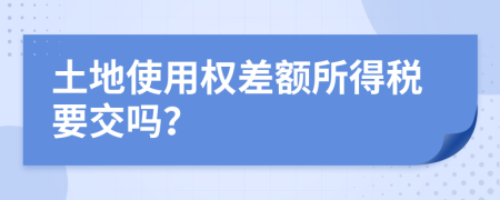 土地使用权差额所得税要交吗？