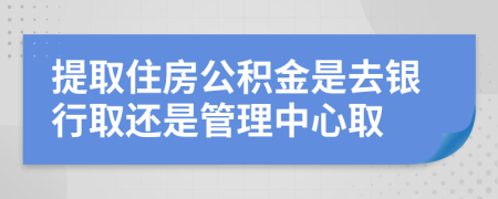 提取住房公积金是去银行取还是管理中心取