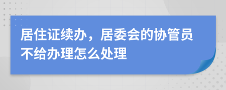 居住证续办，居委会的协管员不给办理怎么处理