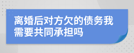 离婚后对方欠的债务我需要共同承担吗