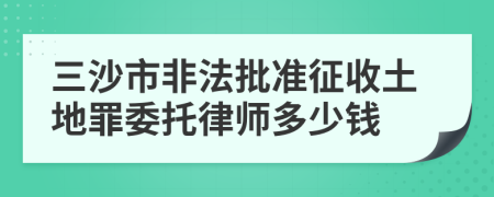 三沙市非法批准征收土地罪委托律师多少钱