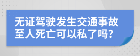 无证驾驶发生交通事故至人死亡可以私了吗？