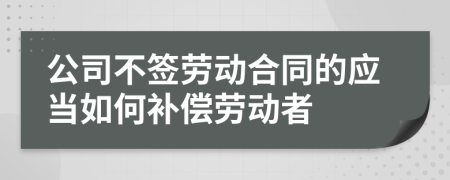 公司不签劳动合同的应当如何补偿劳动者