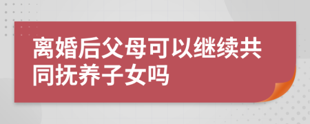 离婚后父母可以继续共同抚养子女吗