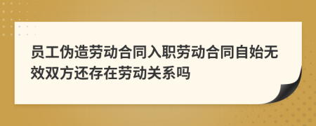 员工伪造劳动合同入职劳动合同自始无效双方还存在劳动关系吗