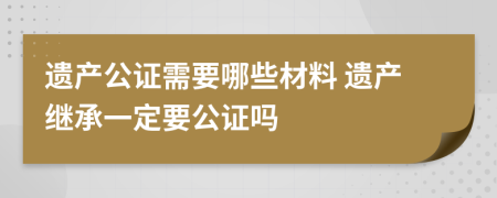 遗产公证需要哪些材料 遗产继承一定要公证吗