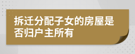 拆迁分配子女的房屋是否归户主所有
