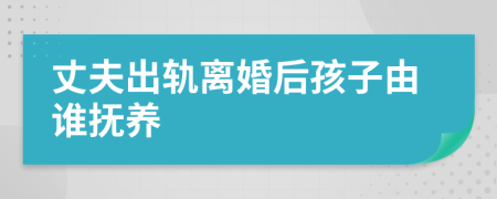 丈夫出轨离婚后孩子由谁抚养