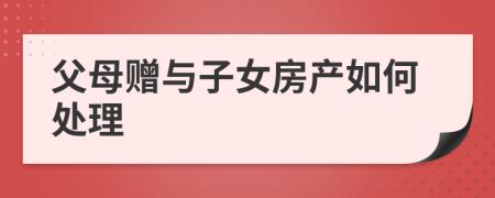 父母赠与子女房产如何处理