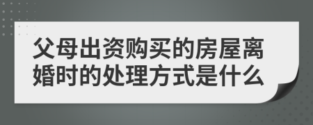 父母出资购买的房屋离婚时的处理方式是什么