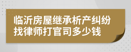 临沂房屋继承析产纠纷找律师打官司多少钱