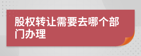 股权转让需要去哪个部门办理