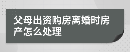 父母出资购房离婚时房产怎么处理