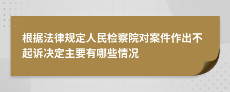 根据法律规定人民检察院对案件作出不起诉决定主要有哪些情况