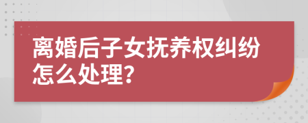 离婚后子女抚养权纠纷怎么处理？