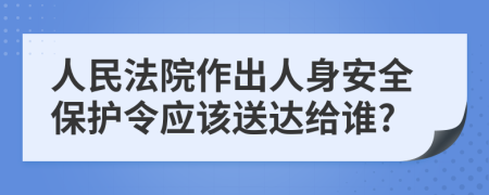 人民法院作出人身安全保护令应该送达给谁?