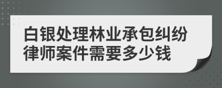 白银处理林业承包纠纷律师案件需要多少钱