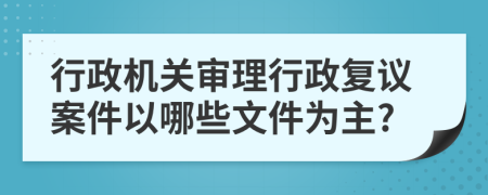 行政机关审理行政复议案件以哪些文件为主?