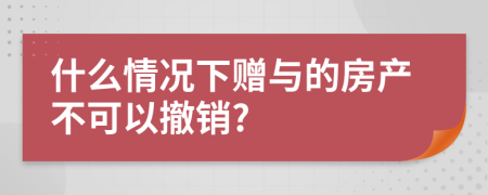 什么情况下赠与的房产不可以撤销?