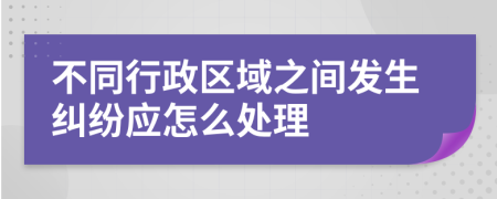 不同行政区域之间发生纠纷应怎么处理