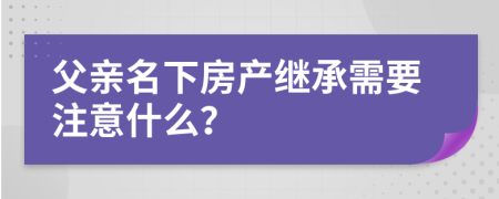 父亲名下房产继承需要注意什么？