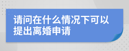 请问在什么情况下可以提出离婚申请