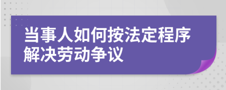 当事人如何按法定程序解决劳动争议