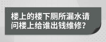 楼上的楼下厕所漏水请问楼上给谁出钱维修？