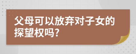 父母可以放弃对子女的探望权吗?