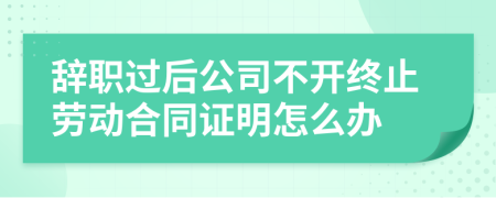 辞职过后公司不开终止劳动合同证明怎么办