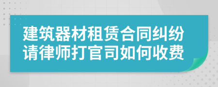 建筑器材租赁合同纠纷请律师打官司如何收费