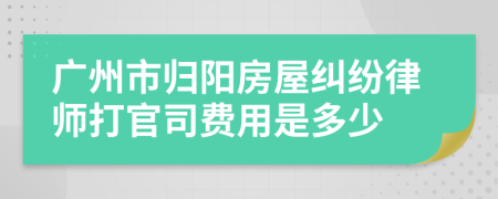 广州市归阳房屋纠纷律师打官司费用是多少