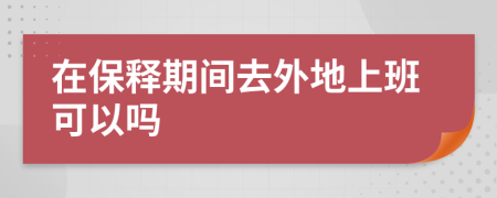 在保释期间去外地上班可以吗