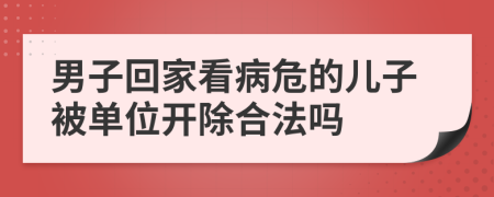 男子回家看病危的儿子被单位开除合法吗