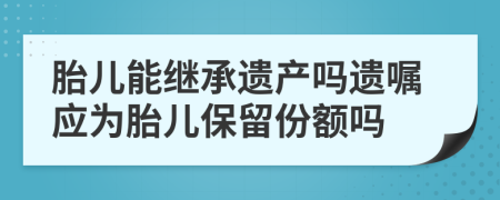 胎儿能继承遗产吗遗嘱应为胎儿保留份额吗