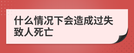 什么情况下会造成过失致人死亡