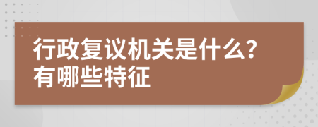 行政复议机关是什么？有哪些特征