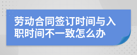 劳动合同签订时间与入职时间不一致怎么办