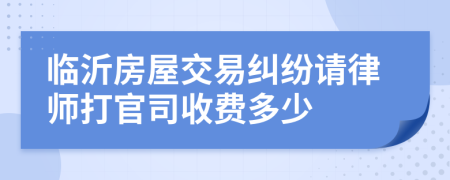 临沂房屋交易纠纷请律师打官司收费多少