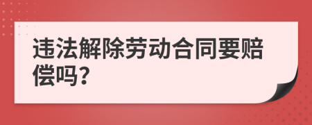 违法解除劳动合同要赔偿吗？