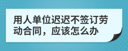 用人单位迟迟不签订劳动合同，应该怎么办