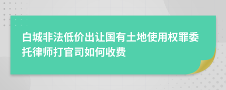 白城非法低价出让国有土地使用权罪委托律师打官司如何收费