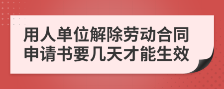 用人单位解除劳动合同申请书要几天才能生效