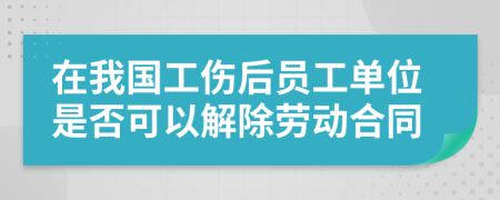 在我国工伤后员工单位是否可以解除劳动合同