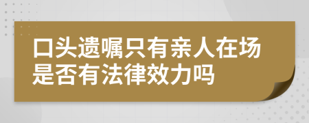 口头遗嘱只有亲人在场是否有法律效力吗