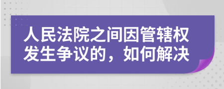 人民法院之间因管辖权发生争议的，如何解决