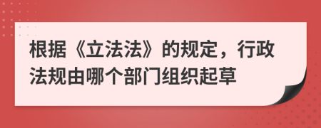 根据《立法法》的规定，行政法规由哪个部门组织起草