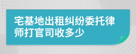 宅基地出租纠纷委托律师打官司收多少